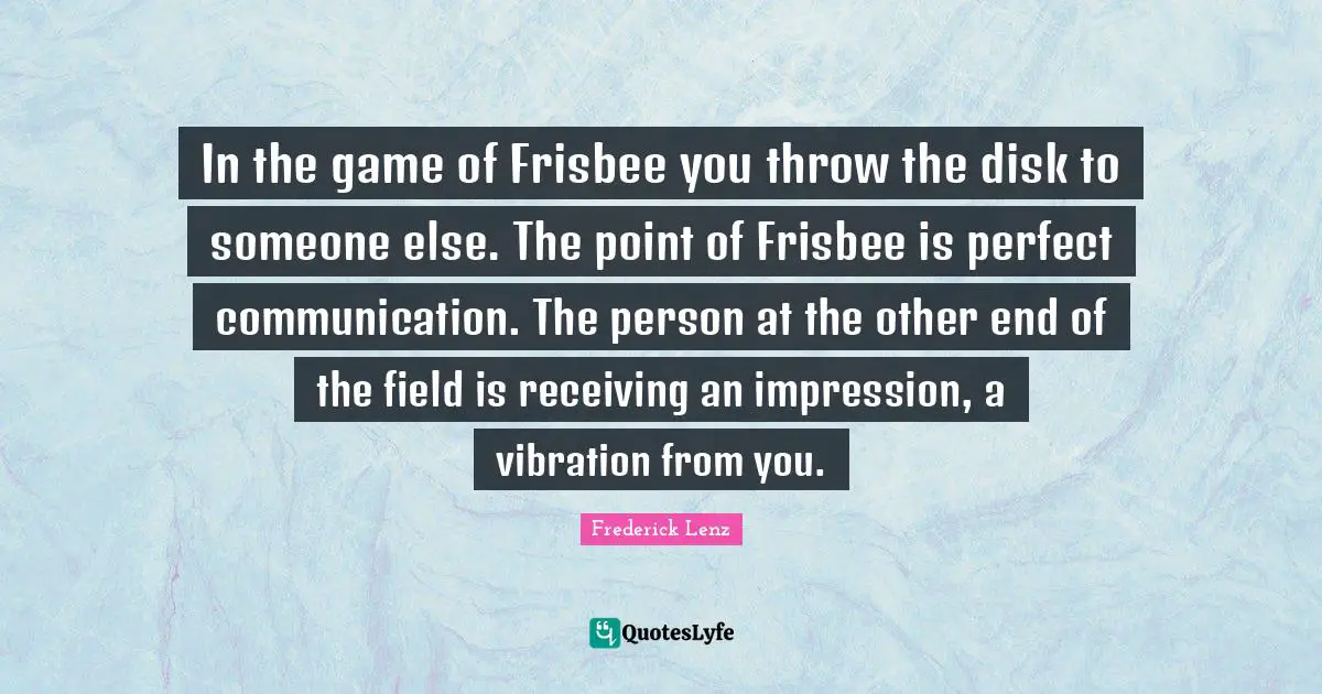 In the game of Frisbee you throw the disk to someone else. The point of Frisbee is perfect communication. The person at the other end of the field is receiving an impression, a vibration from you.