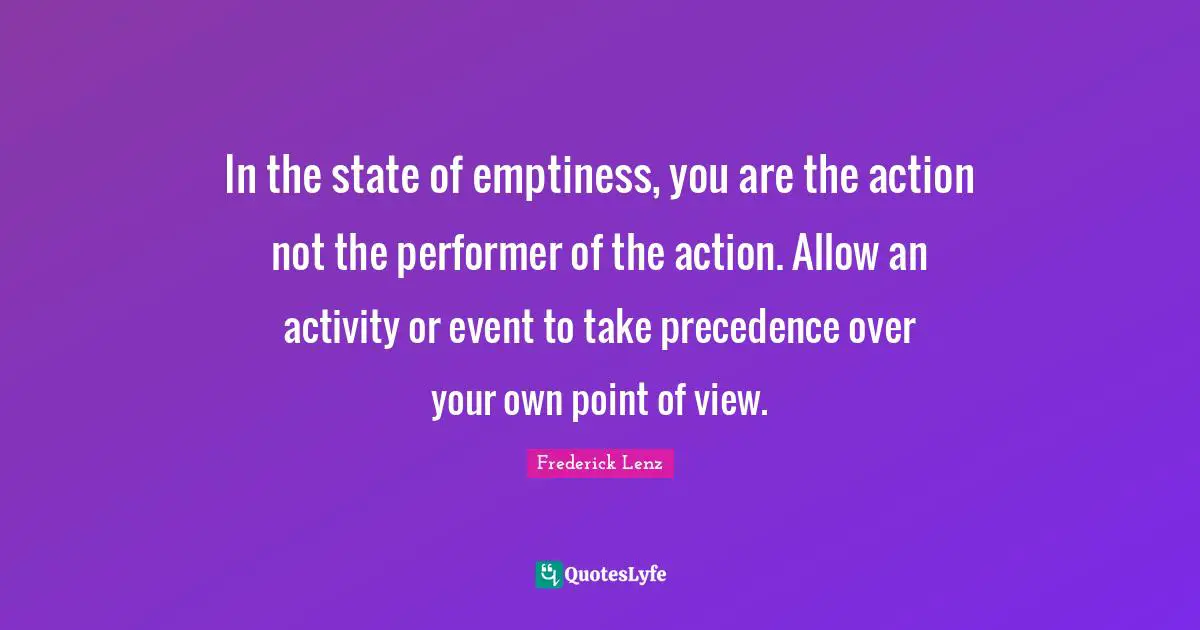 In the state of emptiness, you are the action not the performer of the action. Allow an activity or event to take precedence over your own point of view.