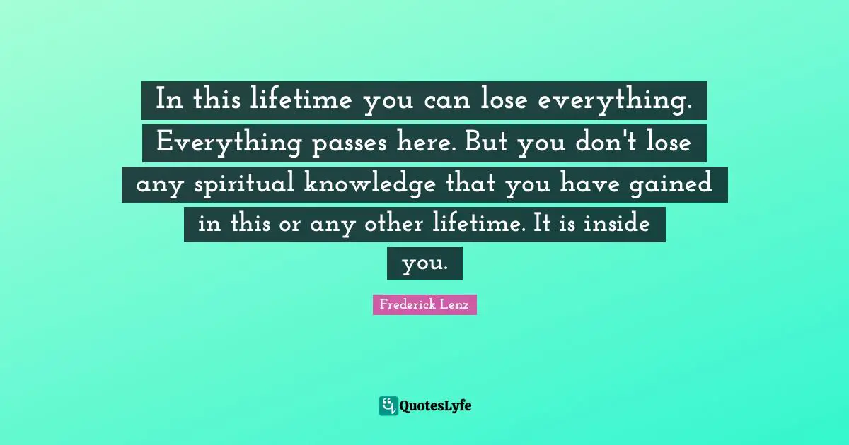 In this lifetime you can lose everything. Everything passes here. But you don't lose any spiritual knowledge that you have gained in this or any other lifetime. It is inside you.