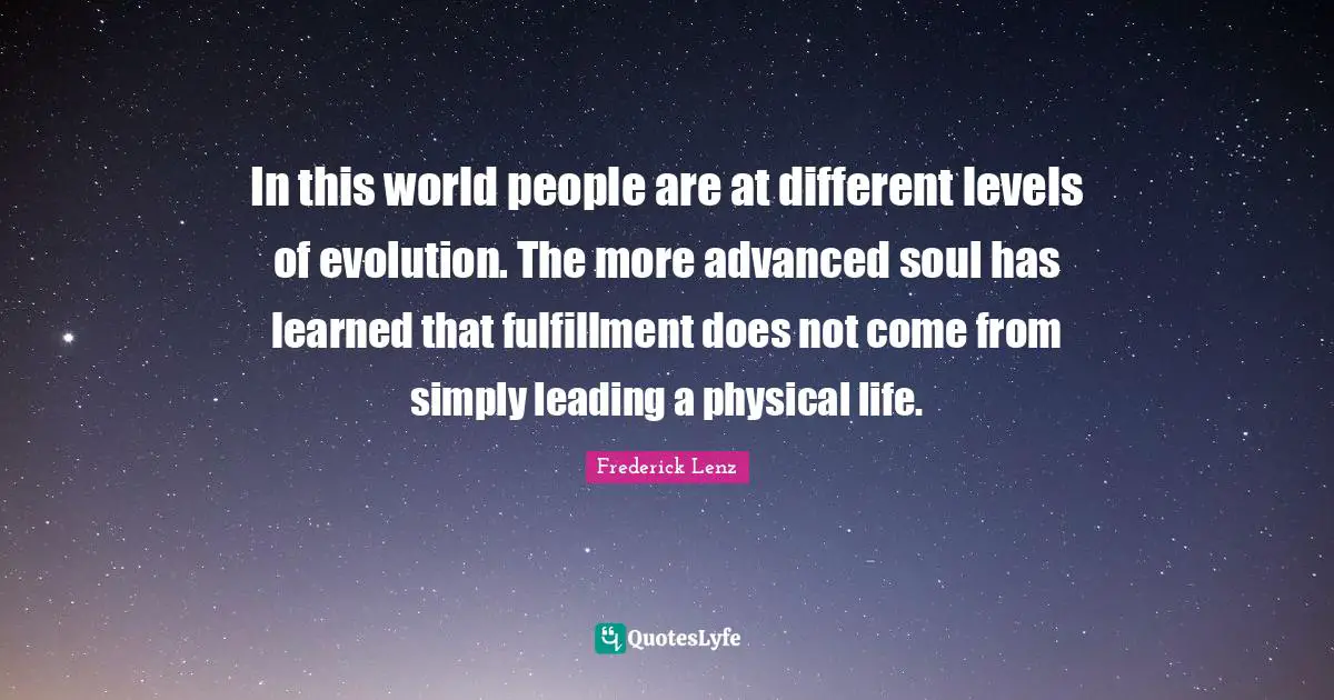 In this world people are at different levels of evolution. The more advanced soul has learned that fulfillment does not come from simply leading a physical life.