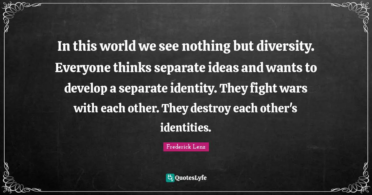 In this world we see nothing but diversity. Everyone thinks separate ideas and wants to develop a separate identity. They fight wars with each other. They destroy each other's identities.