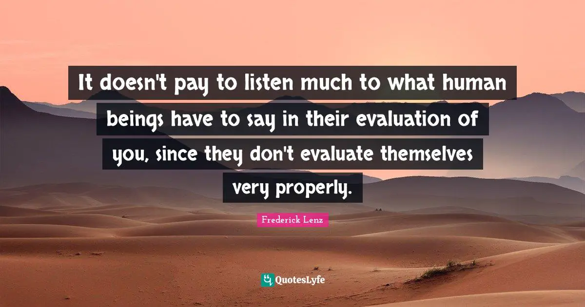 It doesn't pay to listen much to what human beings have to say in their evaluation of you, since they don't evaluate themselves very properly.