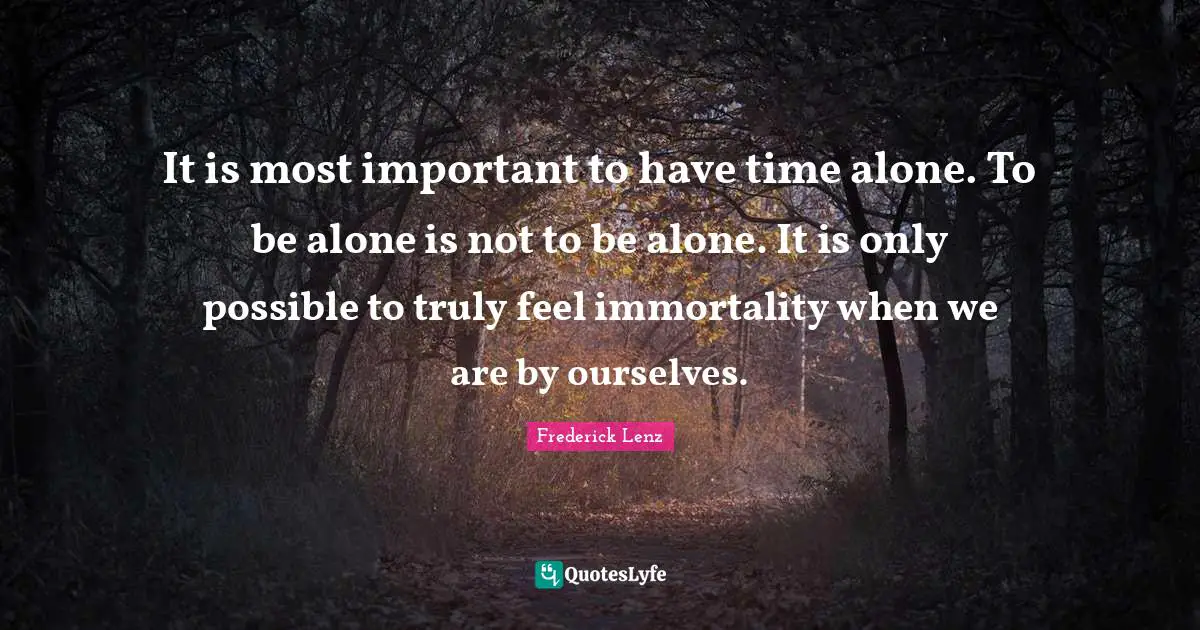 It is most important to have time alone. To be alone is not to be alone. It is only possible to truly feel immortality when we are by ourselves.