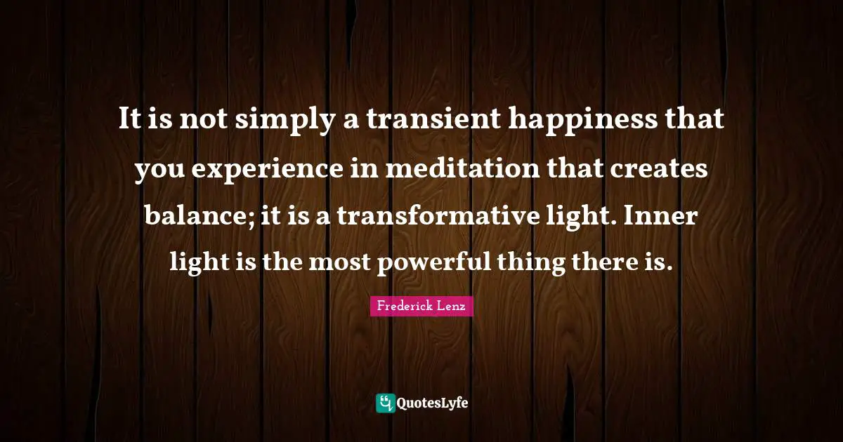 It is not simply a transient happiness that you experience in meditation that creates balance; it is a transformative light. Inner light is the most powerful thing there is.