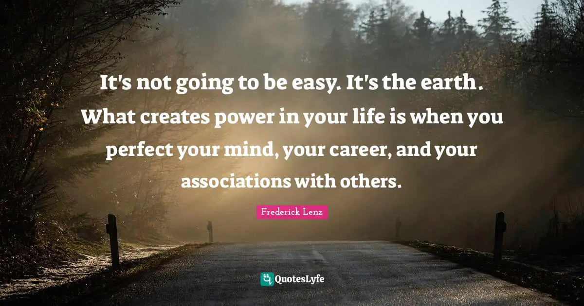 It's not going to be easy. It's the earth. What creates power in your life is when you perfect your mind, your career, and your associations with others.