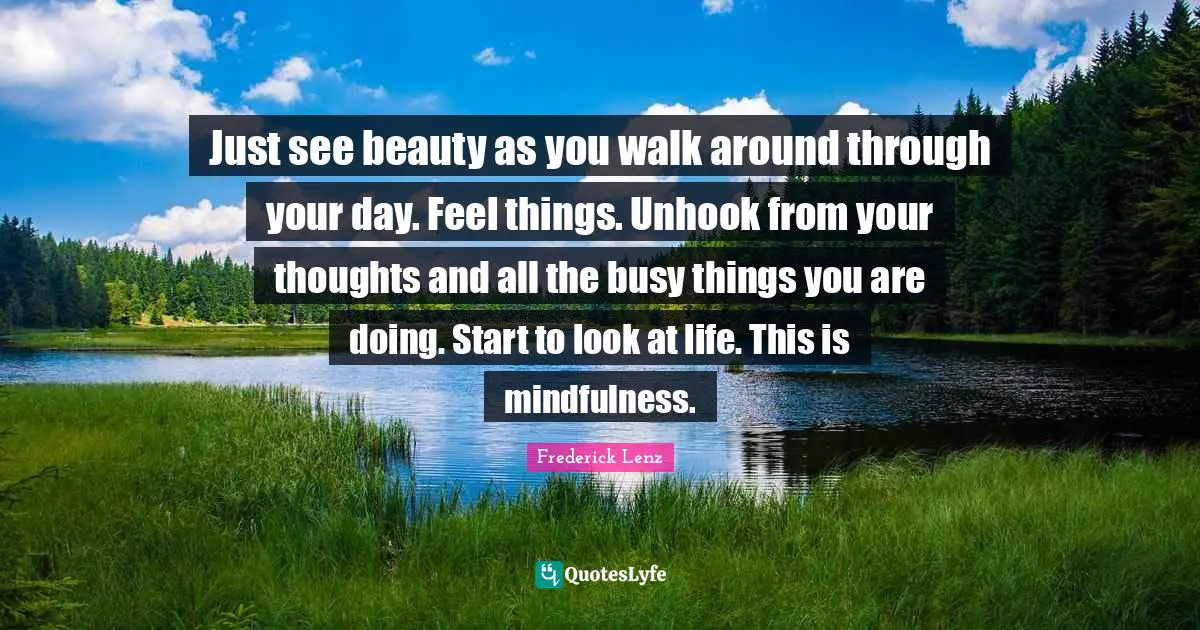Just see beauty as you walk around through your day. Feel things. Unhook from your thoughts and all the busy things you are doing. Start to look at life. This is mindfulness.