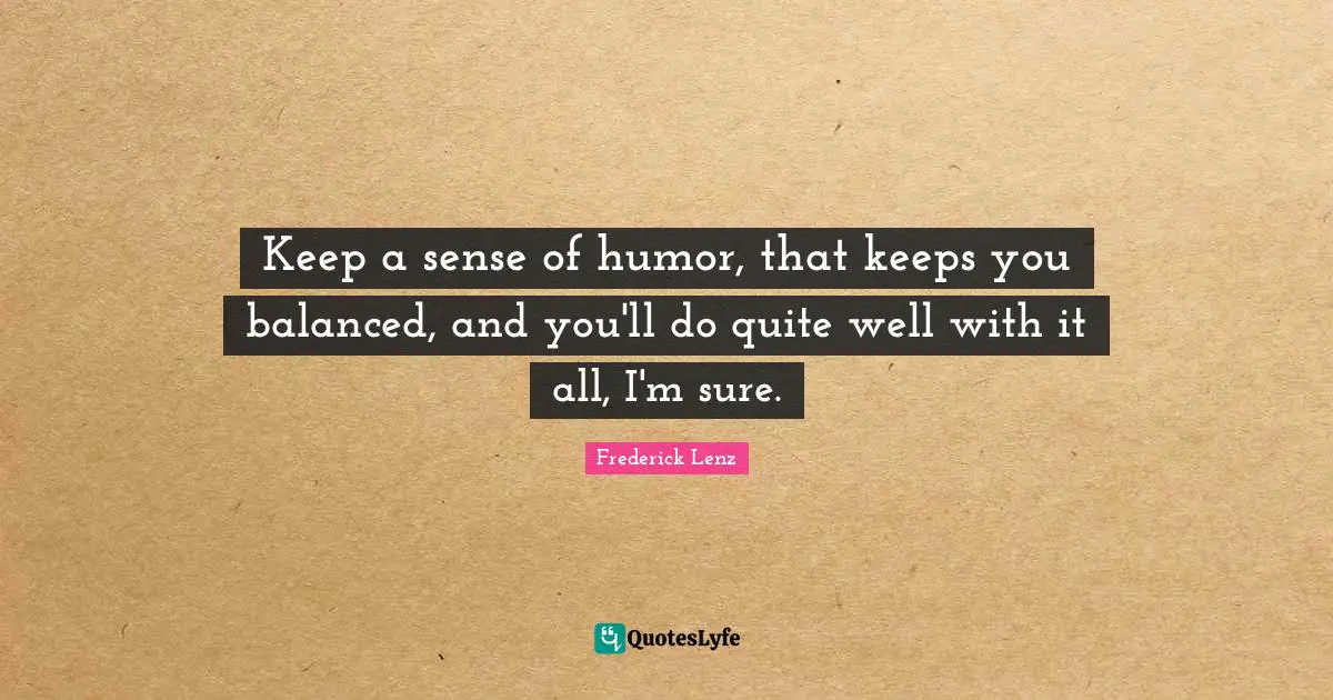 Keep a sense of humor, that keeps you balanced, and you'll do quite well with it all, I'm sure.