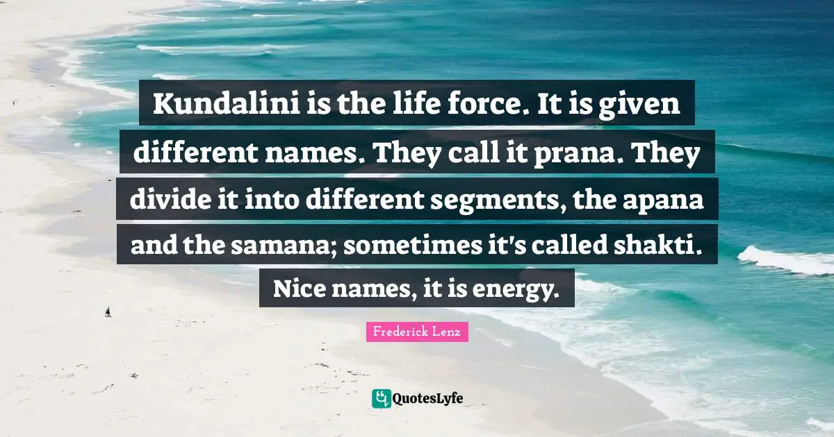 Kundalini is the life force. It is given different names. They call it prana. They divide it into different segments, the apana and the samana; sometimes it's called shakti. Nice names, it is energy.