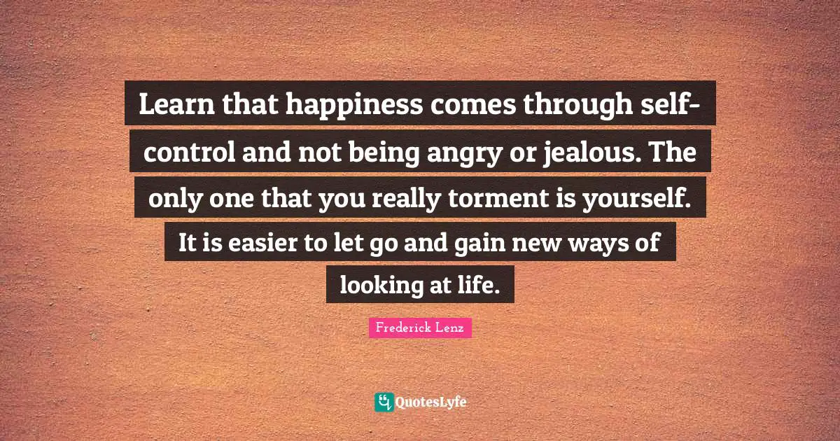 Learn that happiness comes through self-control and not being angry or jealous. The only one that you really torment is yourself. It is easier to let go and gain new ways of looking at life.