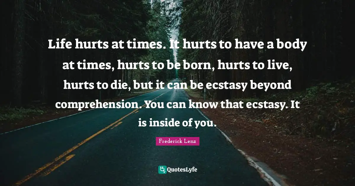 Life hurts at times. It hurts to have a body at times, hurts to be born, hurts to live, hurts to die, but it can be ecstasy beyond comprehension. You can know that ecstasy. It is inside of you.
