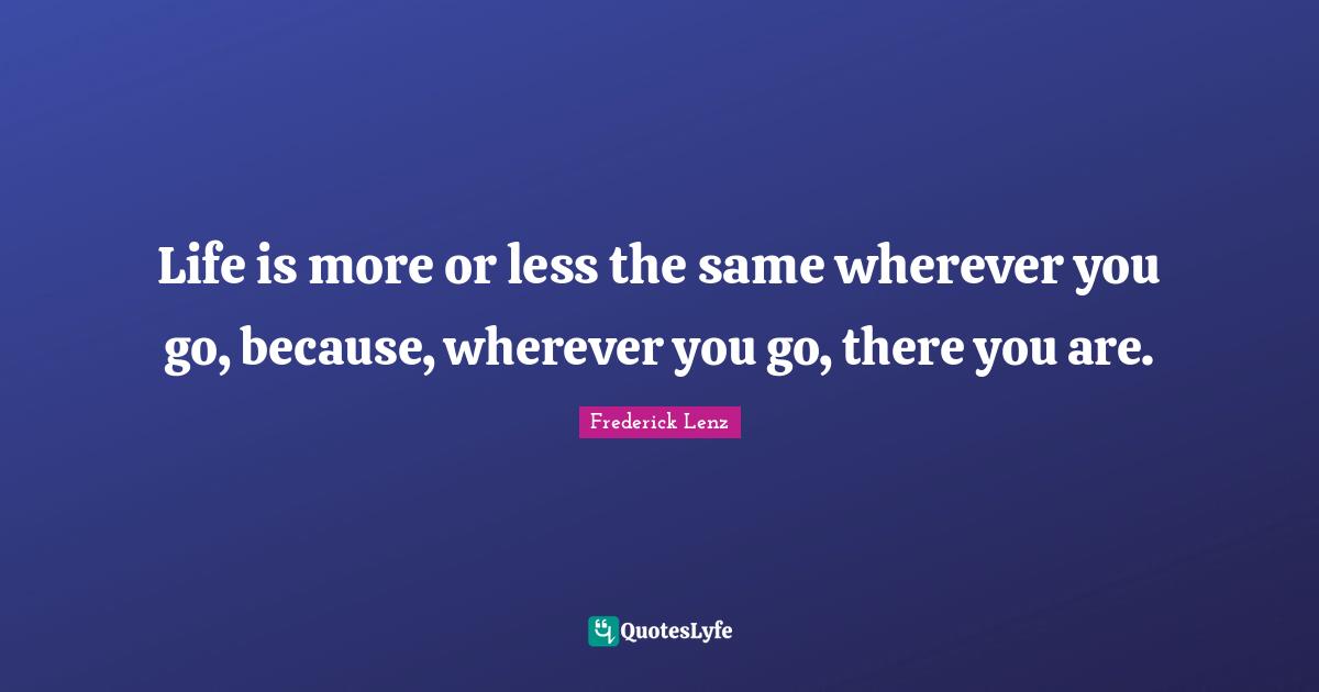 Life is more or less the same wherever you go, because, wherever you go, there you are.