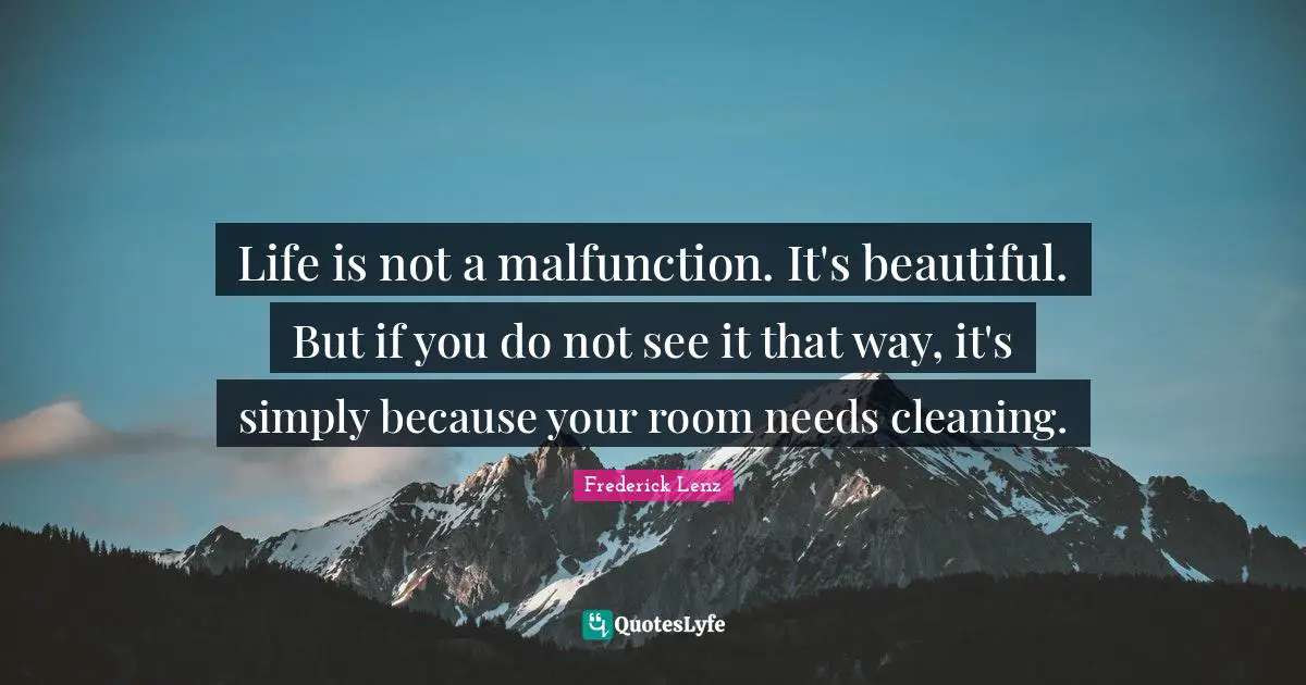 Life is not a malfunction. It's beautiful. But if you do not see it that way, it's simply because your room needs cleaning.