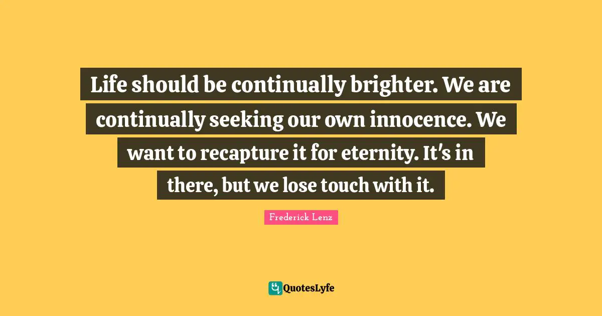 Life should be continually brighter. We are continually seeking our own innocence. We want to recapture it for eternity. It's in there, but we lose touch with it.