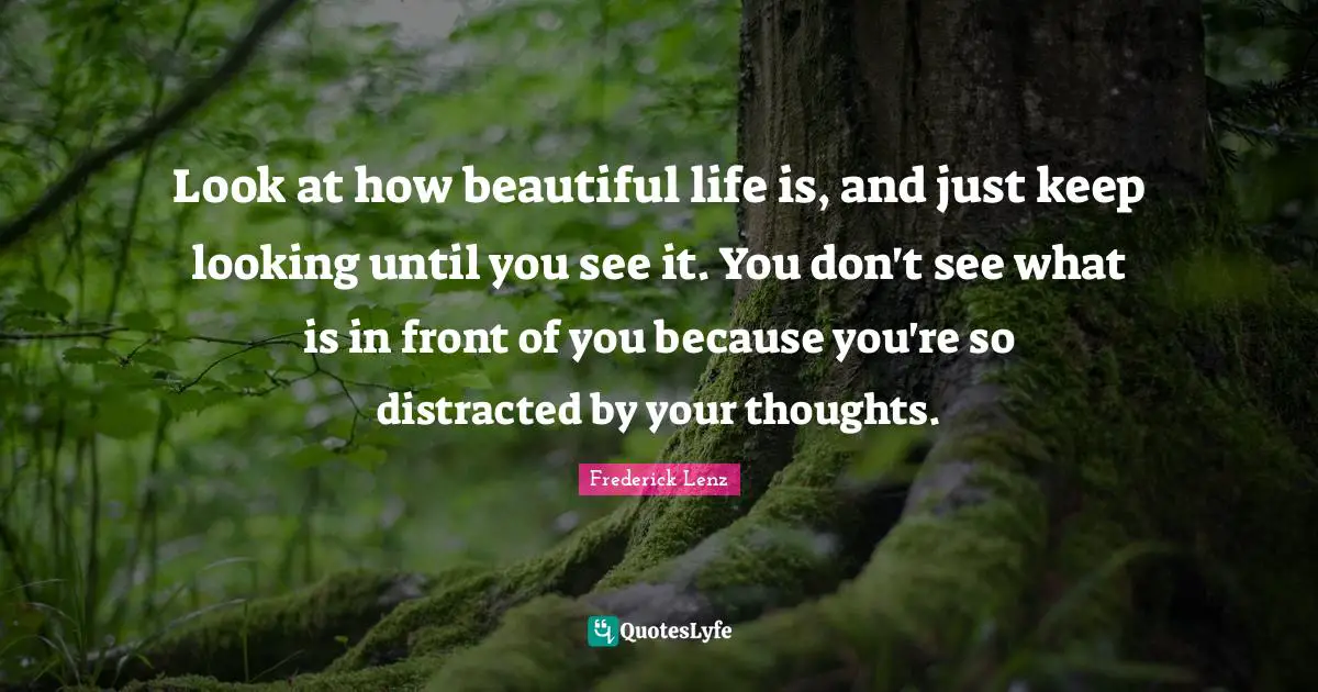 Look at how beautiful life is, and just keep looking until you see it. You don't see what is in front of you because you're so distracted by your thoughts.