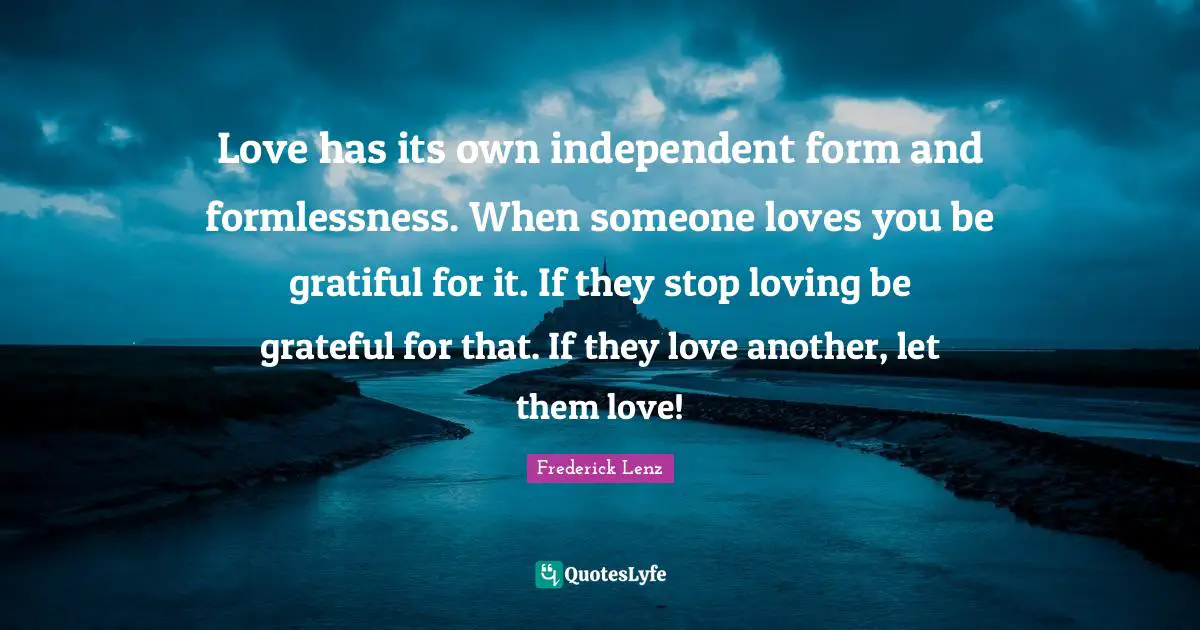 Love has its own independent form and formlessness. When someone loves you be gratiful for it. If they stop loving be grateful for that. If they love another, let them love!