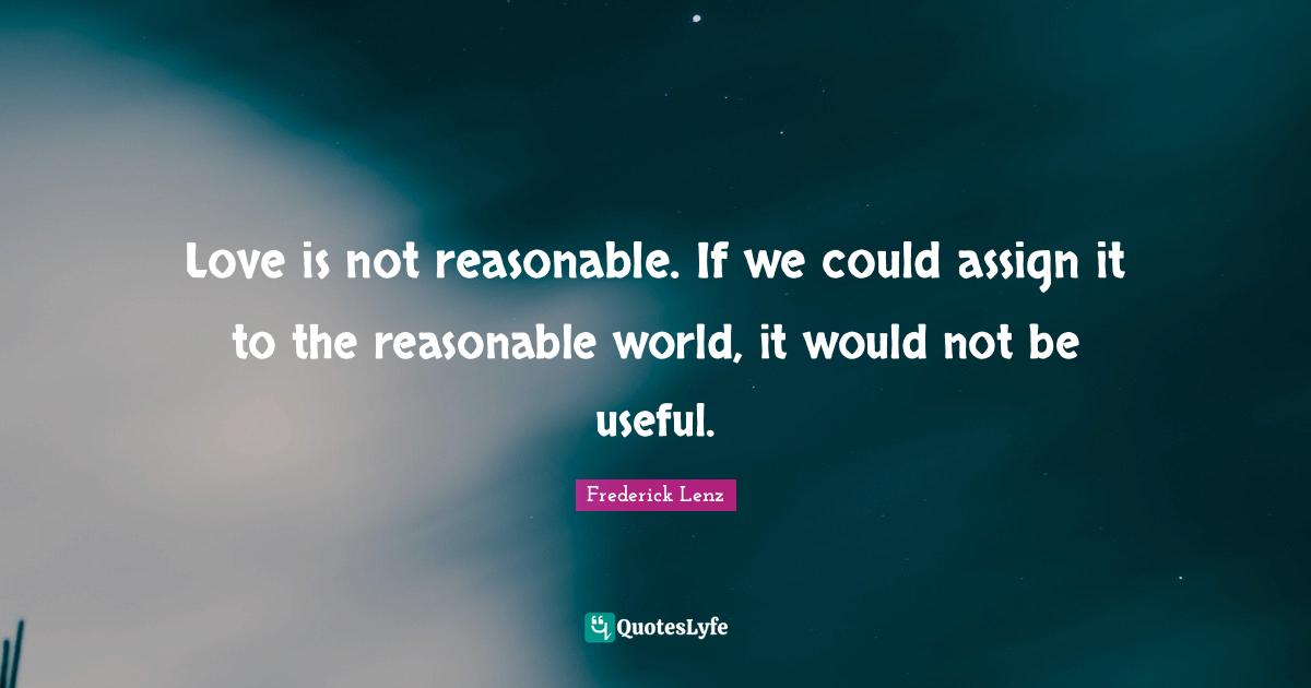 Love is not reasonable. If we could assign it to the reasonable world, it would not be useful.