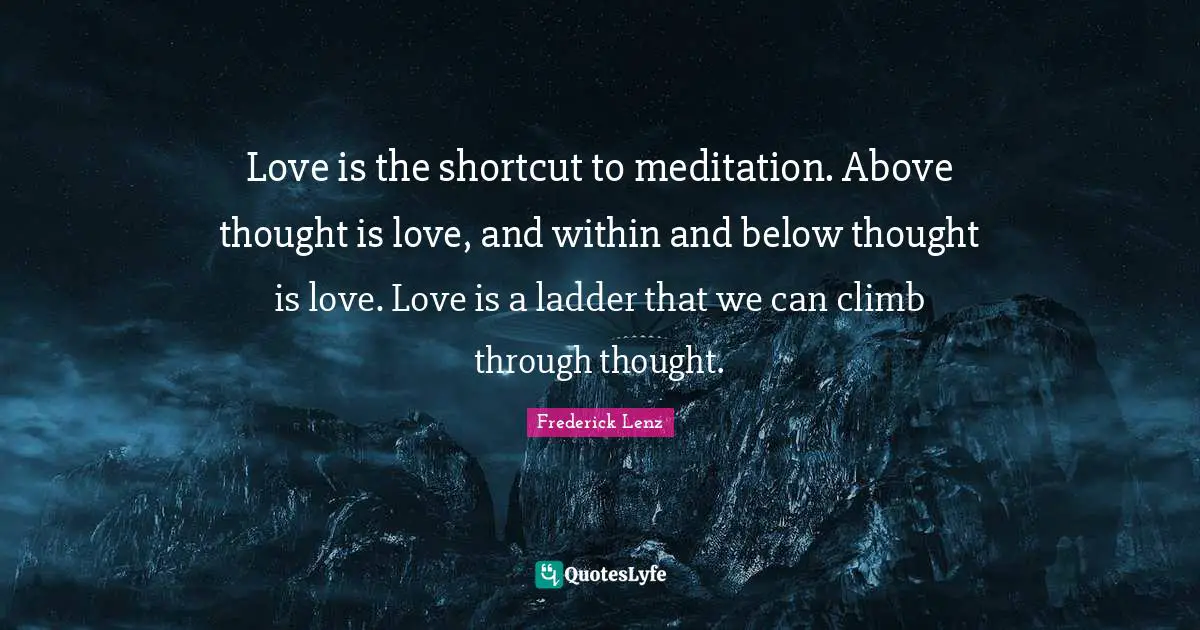 Love is the shortcut to meditation. Above thought is love, and within and below thought is love. Love is a ladder that we can climb through thought.
