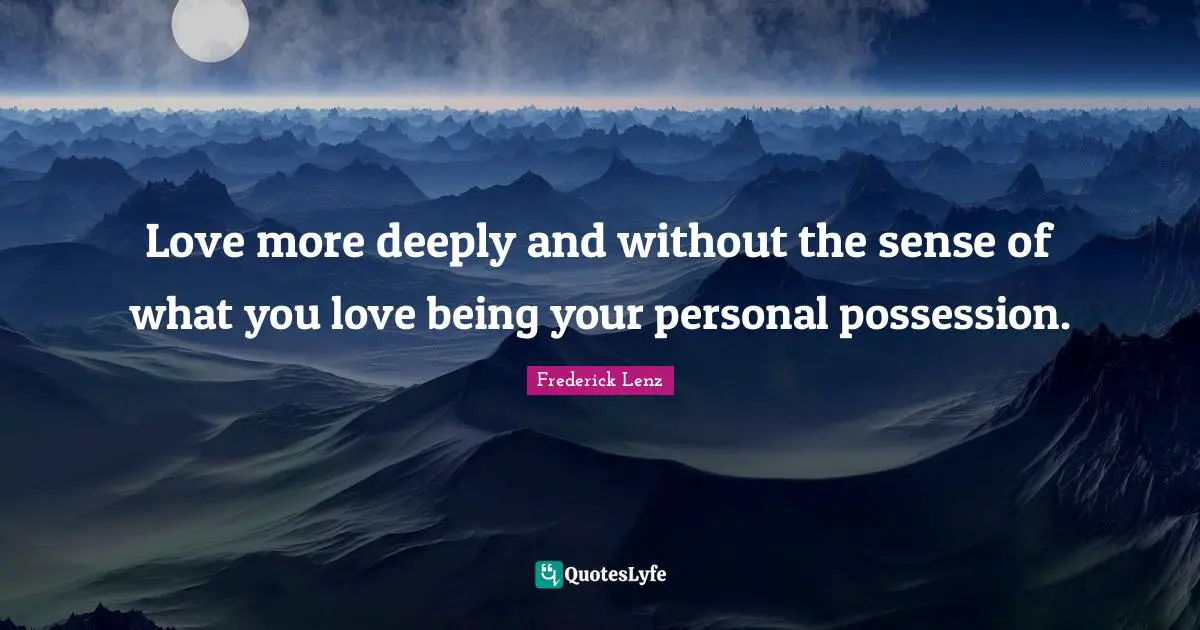 Love more deeply and without the sense of what you love being your personal possession.