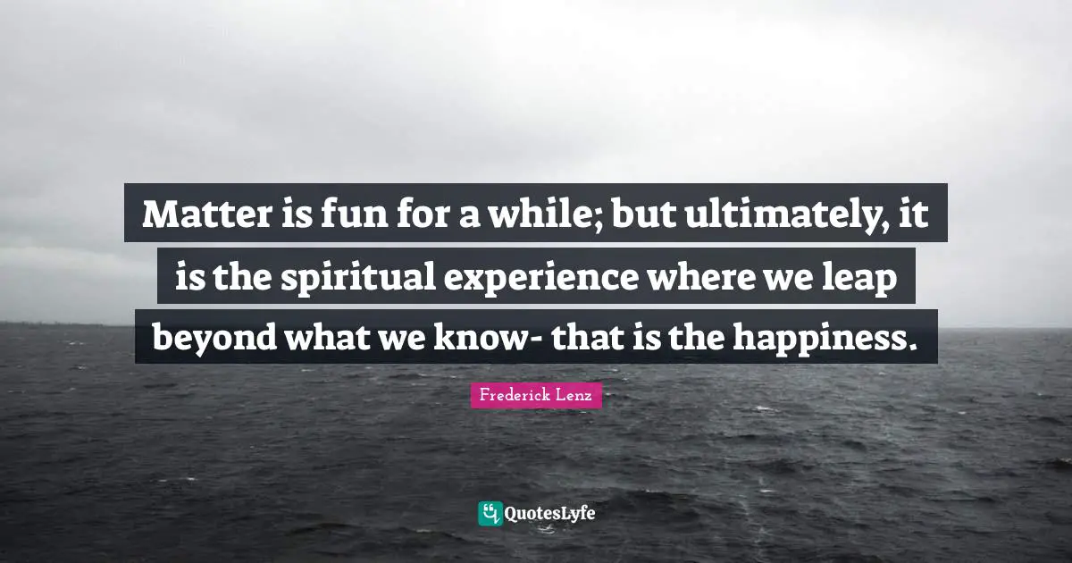 Matter is fun for a while; but ultimately, it is the spiritual experience where we leap beyond what we know- that is the happiness.
