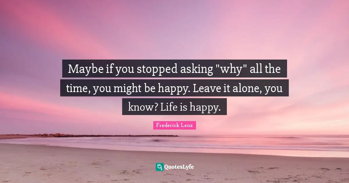 Maybe if you stopped asking "why" all the time, you might be happy. Leave it alone, you know? Life is happy.