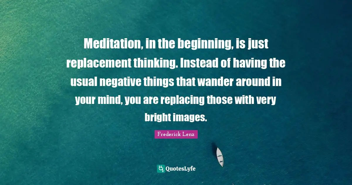 Meditation, in the beginning, is just replacement thinking. Instead of having the usual negative things that wander around in your mind, you are replacing those with very bright images.