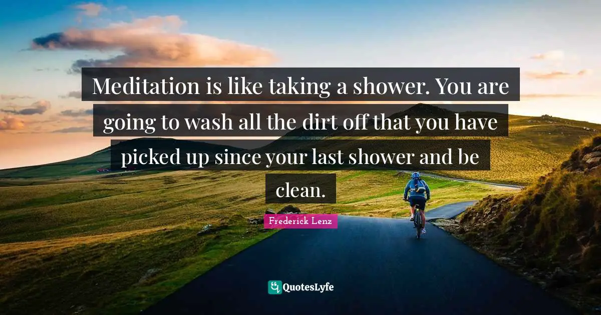 Meditation is like taking a shower. You are going to wash all the dirt off that you have picked up since your last shower and be clean.
