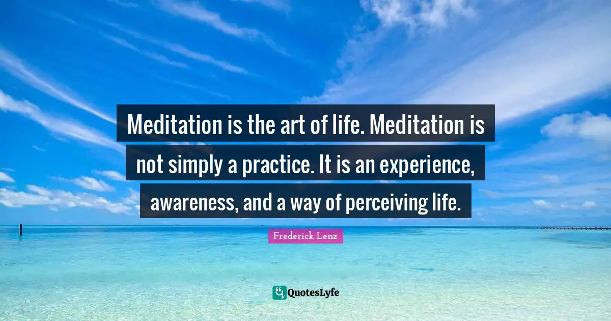 Meditation is the art of life. Meditation is not simply a practice. It is an experience, awareness, and a way of perceiving life.