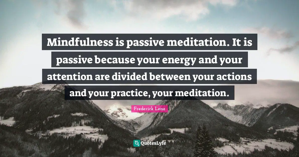 Mindfulness is passive meditation. It is passive because your energy and your attention are divided between your actions and your practice, your meditation.