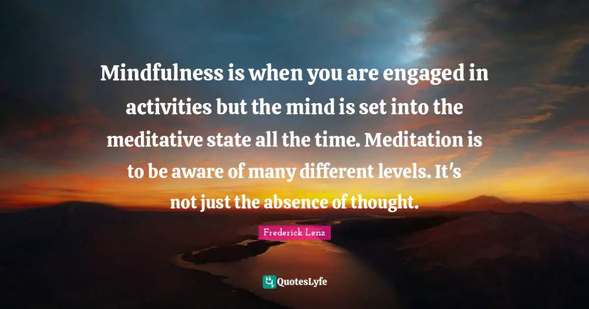 Mindfulness is when you are engaged in activities but the mind is set into the meditative state all the time. Meditation is to be aware of many different levels. It's not just the absence of thought.