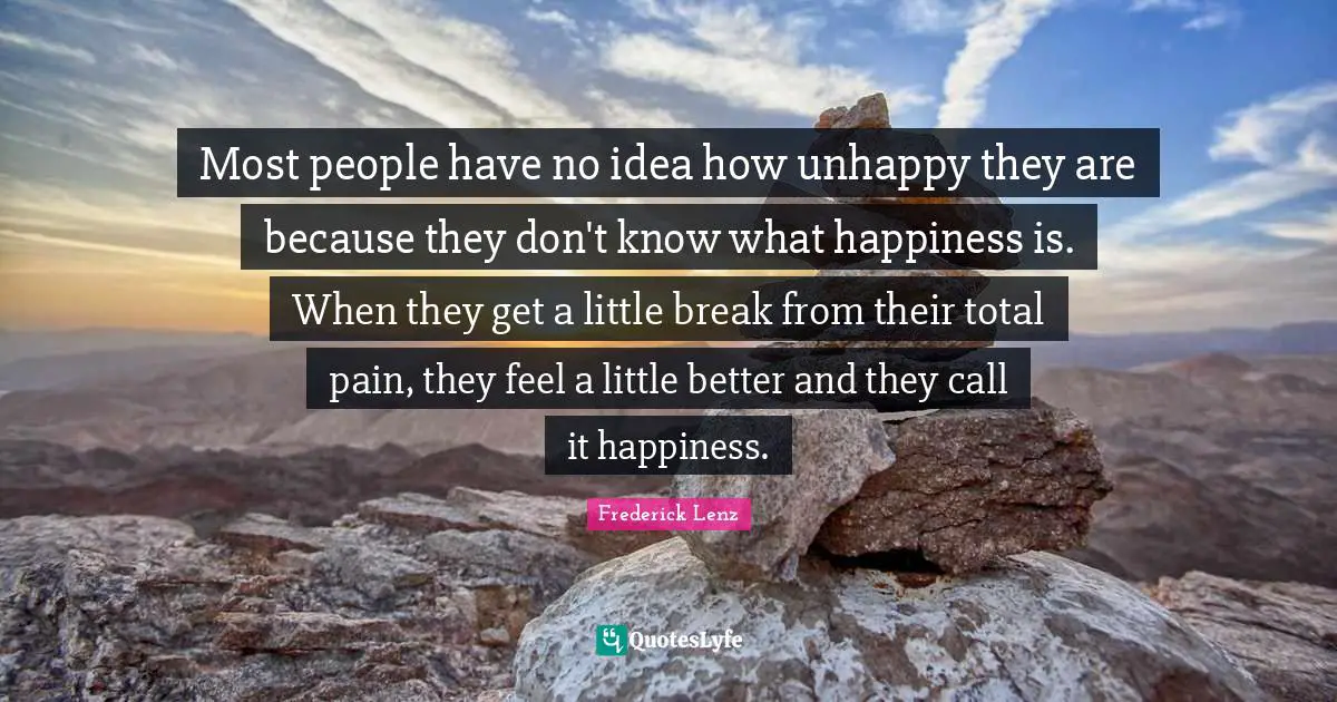 Most people have no idea how unhappy they are because they don't know what happiness is. When they get a little break from their total pain, they feel a little better and they call it happiness.