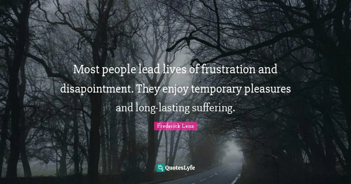Most people lead lives of frustration and disapointment. They enjoy temporary pleasures and long-lasting suffering.