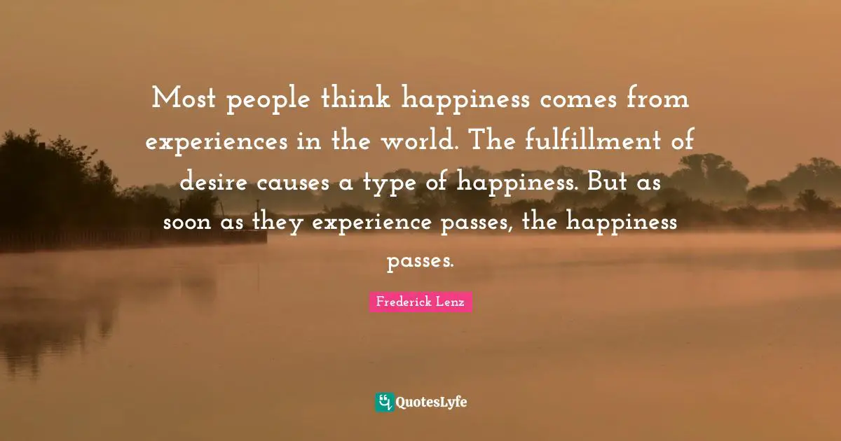 Most people think happiness comes from experiences in the world. The fulfillment of desire causes a type of happiness. But as soon as they experience passes, the happiness passes.
