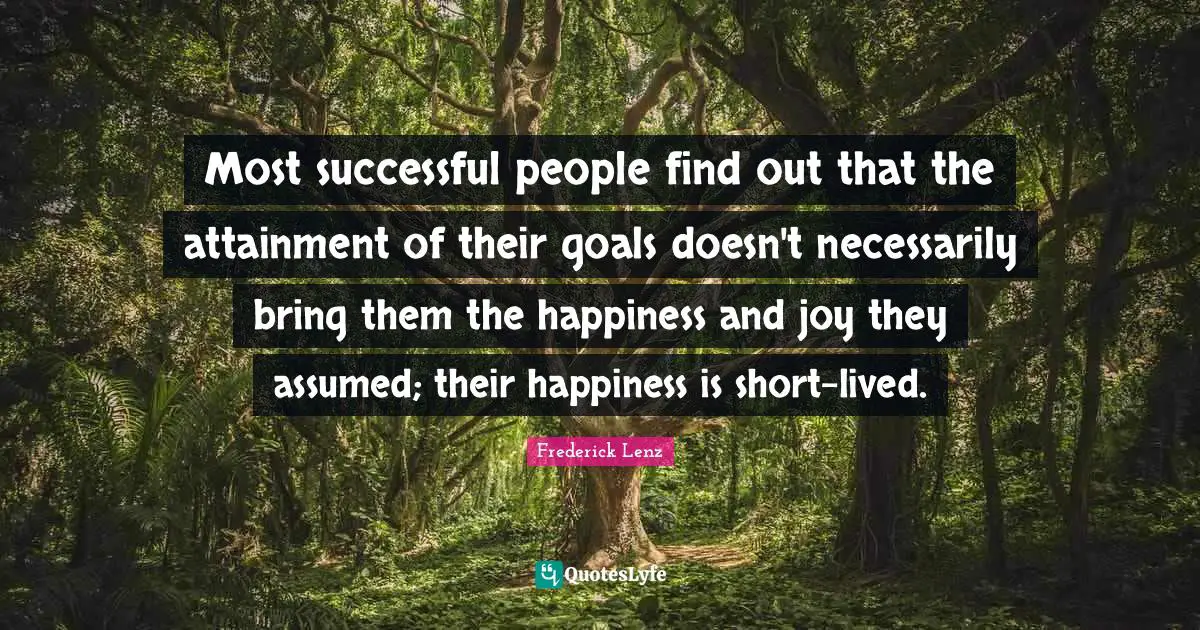 Most successful people find out that the attainment of their goals doesn't necessarily bring them the happiness and joy they assumed; their happiness is short-lived.
