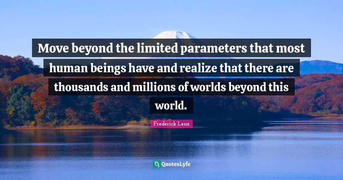 Move beyond the limited parameters that most human beings have and realize that there are thousands and millions of worlds beyond this world.