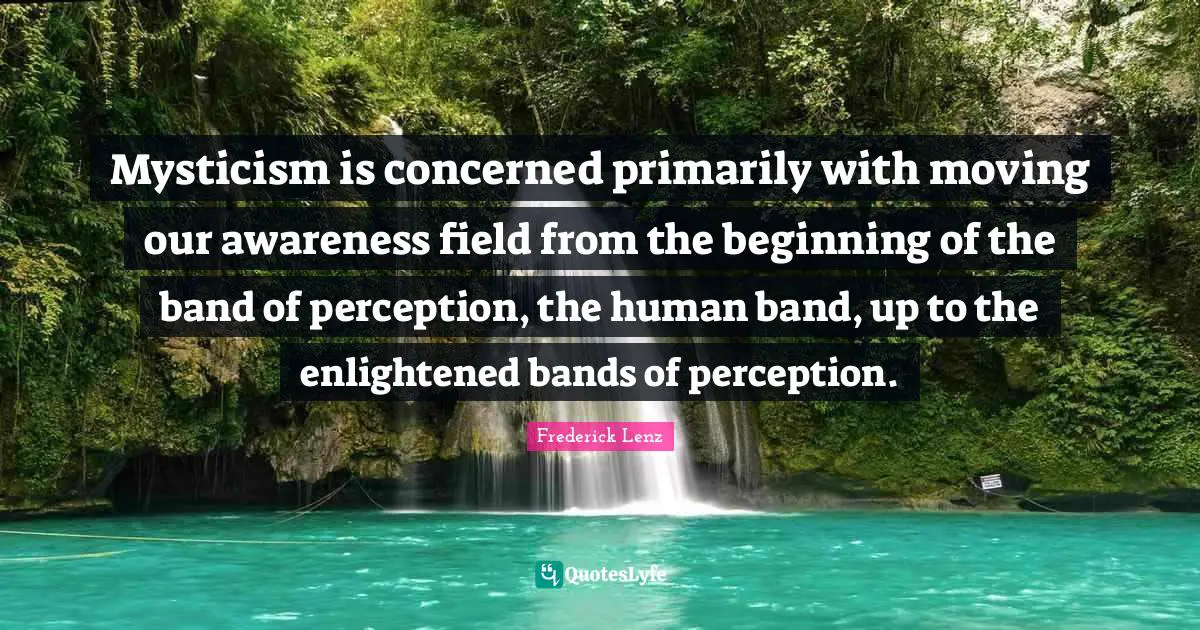 Mysticism is concerned primarily with moving our awareness field from the beginning of the band of perception, the human band, up to the enlightened bands of perception.