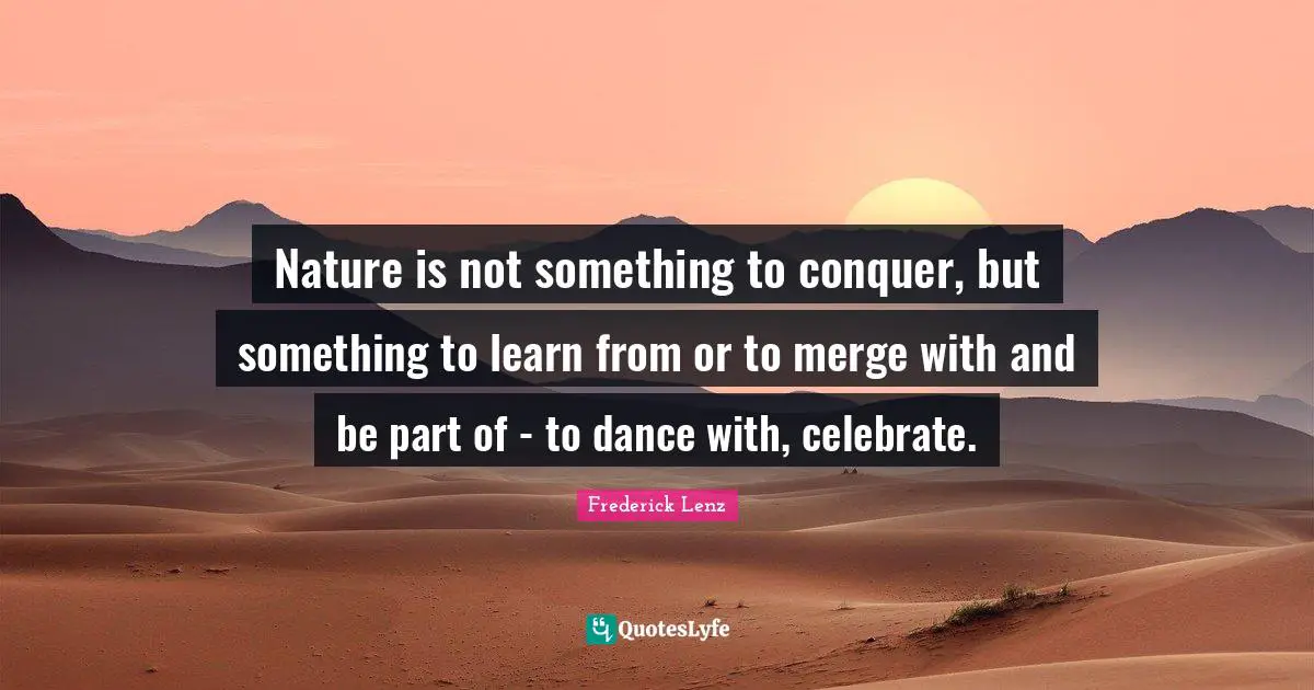Nature is not something to conquer, but something to learn from or to merge with and be part of - to dance with, celebrate.