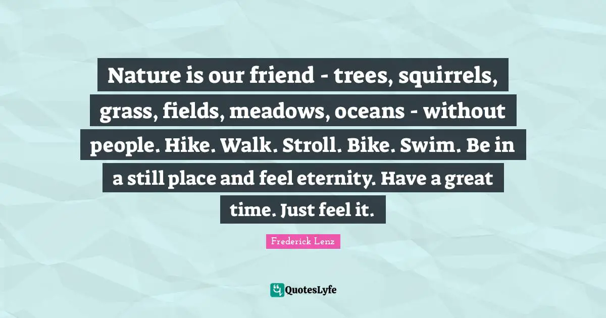 Nature is our friend - trees, squirrels, grass, fields, meadows, oceans - without people. Hike. Walk. Stroll. Bike. Swim. Be in a still place and feel eternity. Have a great time. Just feel it.