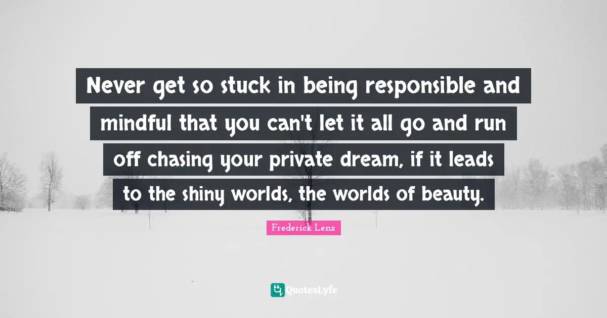 Never get so stuck in being responsible and mindful that you can't let it all go and run off chasing your private dream, if it leads to the shiny worlds, the worlds of beauty.