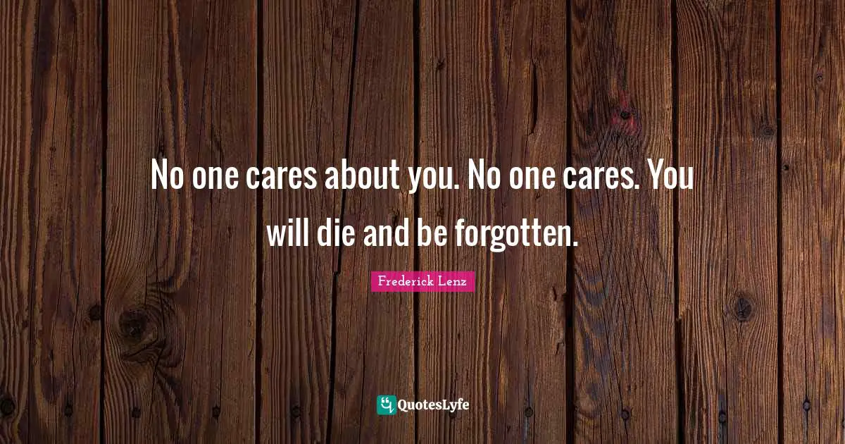 No one cares about you. No one cares. You will die and be forgotten.