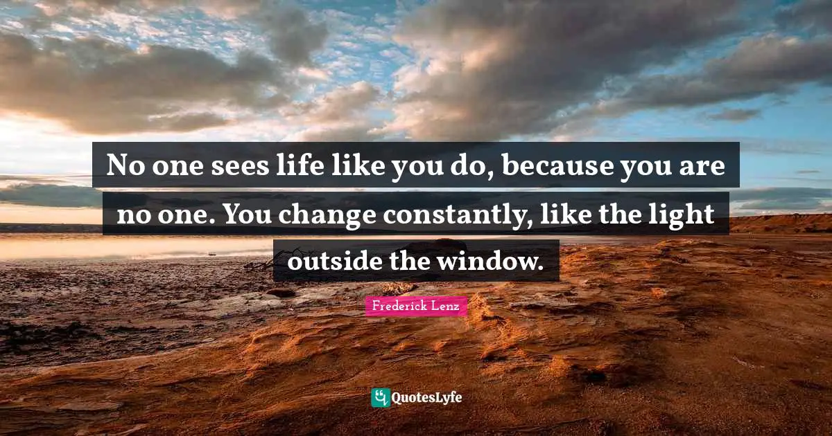No one sees life like you do, because you are no one. You change constantly, like the light outside the window.