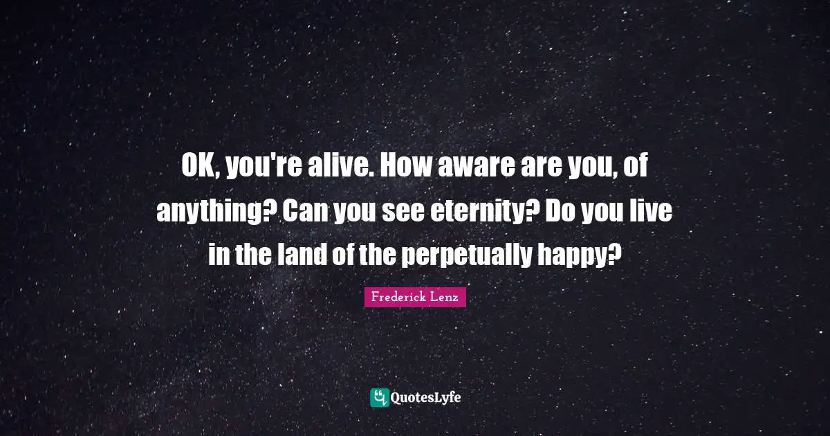 OK, you're alive. How aware are you, of anything? Can you see eternity? Do you live in the land of the perpetually happy?