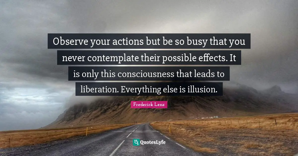 Observe your actions but be so busy that you never contemplate their possible effects. It is only this consciousness that leads to liberation. Everything else is illusion.
