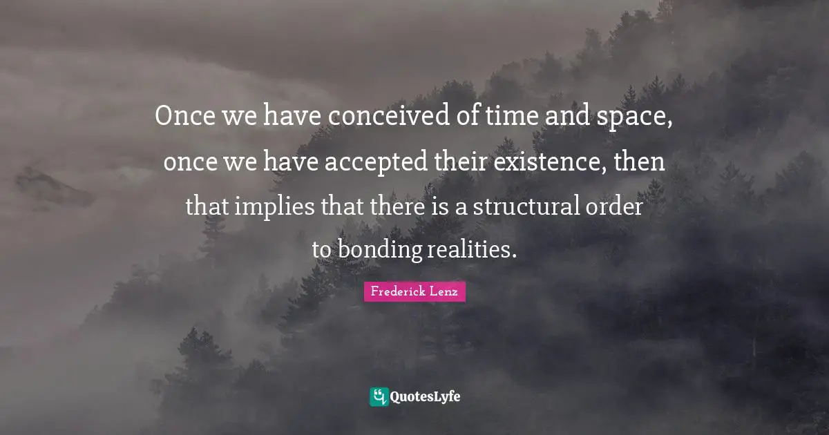 Once we have conceived of time and space, once we have accepted their existence, then that implies that there is a structural order to bonding realities.