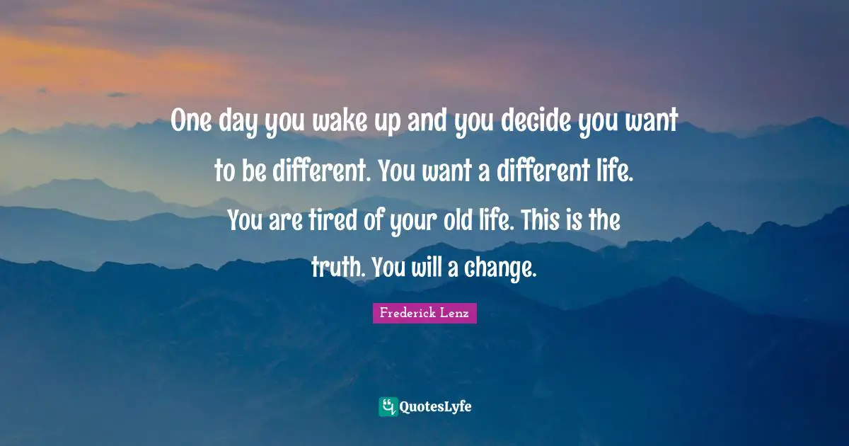 One day you wake up and you decide you want to be different. You want a different life. You are tired of your old life. This is the truth. You will a change.