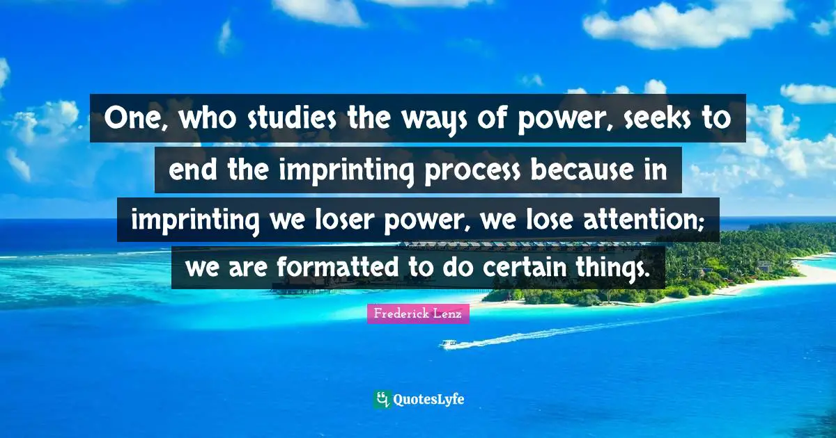 One, who studies the ways of power, seeks to end the imprinting process because in imprinting we loser power, we lose attention; we are formatted to do certain things.