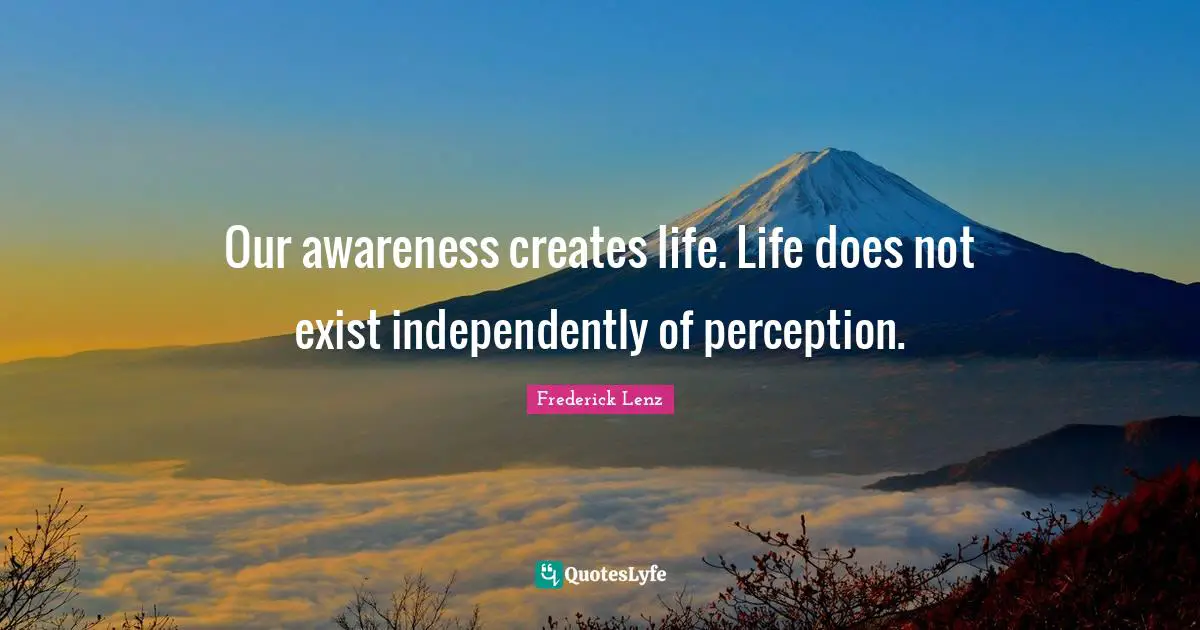 Our awareness creates life. Life does not exist independently of perception.
