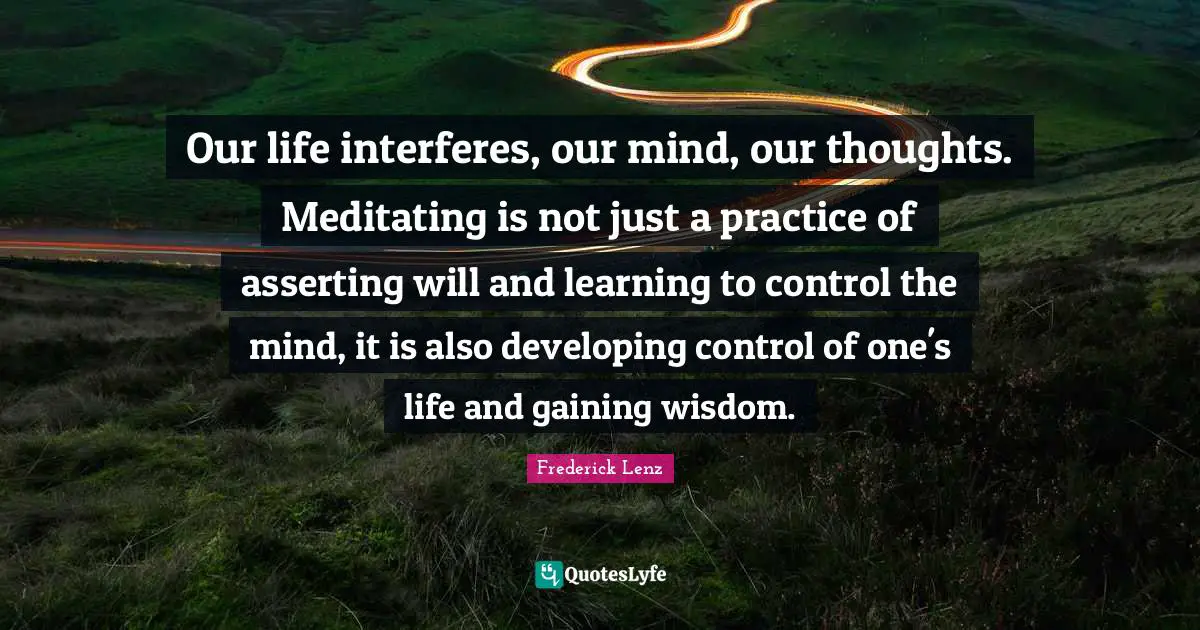 Our life interferes, our mind, our thoughts. Meditating is not just a practice of asserting will and learning to control the mind, it is also developing control of one's life and gaining wisdom.