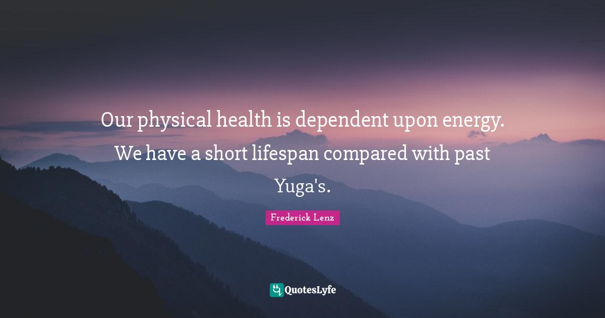 Our physical health is dependent upon energy. We have a short lifespan compared with past Yuga's.
