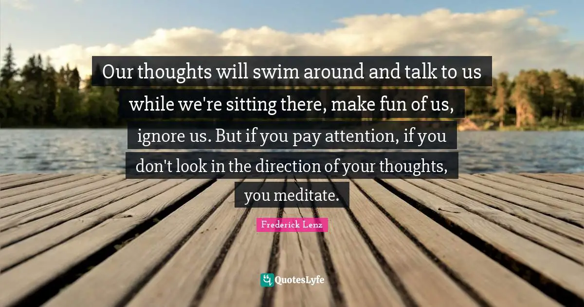 Our thoughts will swim around and talk to us while we're sitting there, make fun of us, ignore us. But if you pay attention, if you don't look in the direction of your thoughts, you meditate.