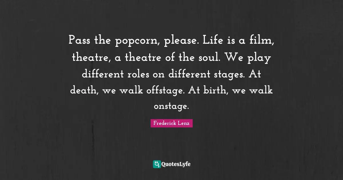 Pass the popcorn, please. Life is a film, theatre, a theatre of the soul. We play different roles on different stages. At death, we walk offstage. At birth, we walk onstage.